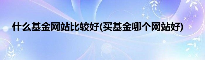 什么基金网站比较好(买基金哪个网站好)