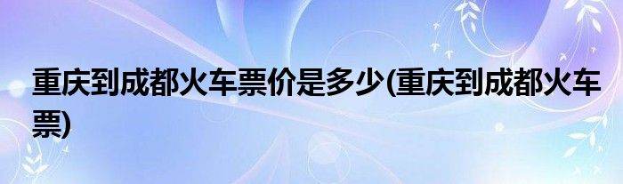 重庆到成都火车票价是多少(重庆到成都火车票)