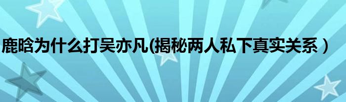 鹿晗为什么打吴亦凡(揭秘两人私下真实关系）