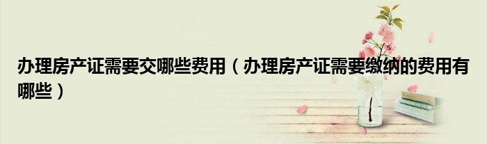 办理房产证需要交哪些费用（办理房产证需要缴纳的费用有哪些）