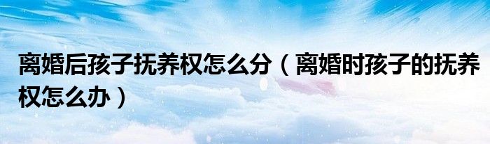离婚后孩子抚养权怎么分（离婚时孩子的抚养权怎么办）