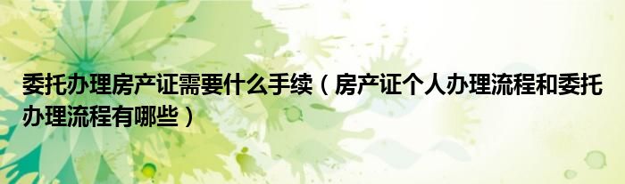 委托办理房产证需要什么手续（房产证个人办理流程和委托办理流程有哪些）