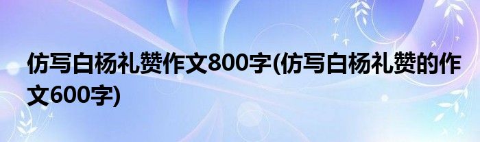 仿写白杨礼赞作文800字(仿写白杨礼赞的作文600字)