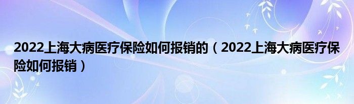 2022上海大病医疗保险如何报销的（2022上海大病医疗保险如何报销）