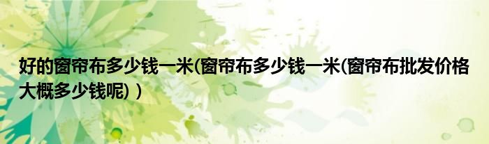 好的窗帘布多少钱一米(窗帘布多少钱一米(窗帘布批发价格大概多少钱呢)）