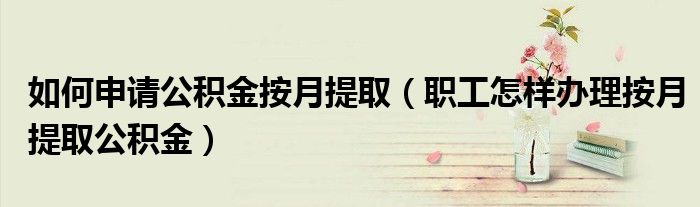 如何申请公积金按月提取（职工怎样办理按月提取公积金）