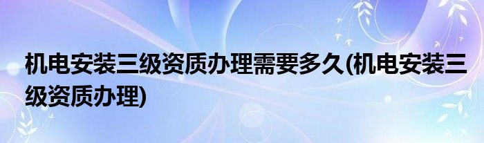 机电安装三级资质办理需要多久(机电安装三级资质办理)