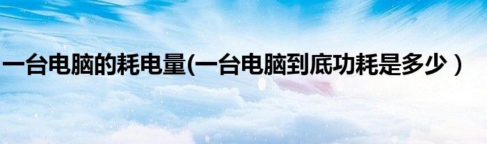 一台电脑的耗电量(一台电脑到底功耗是多少）
