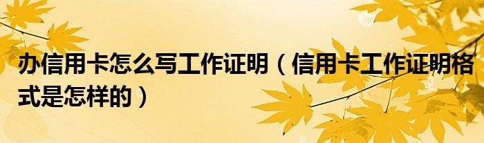 办信用卡怎么写工作证明（信用卡工作证明格式是怎样的）