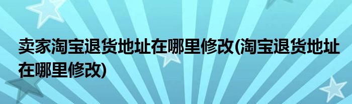 卖家淘宝退货地址在哪里修改(淘宝退货地址在哪里修改)