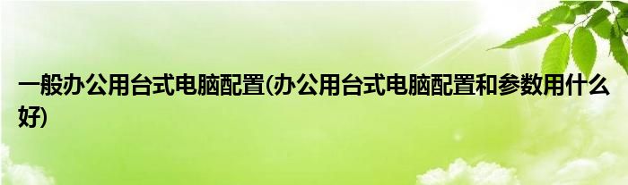 一般办公用台式电脑配置(办公用台式电脑配置和参数用什么好)