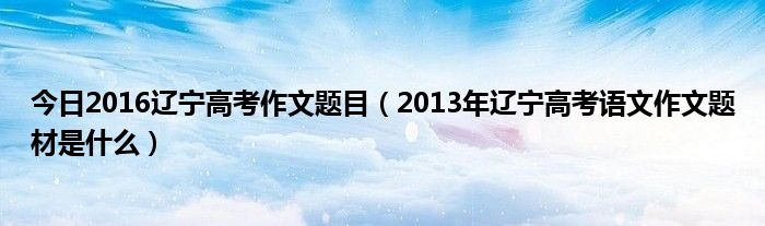 今日2016辽宁高考作文题目（2013年辽宁高考语文作文题材是什么）