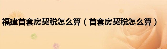 福建首套房契税怎么算（首套房契税怎么算）