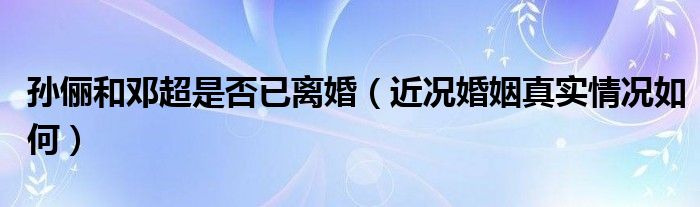 孙俪和邓超是否已离婚（近况婚姻真实情况如何）