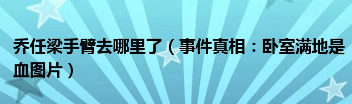 乔任梁手臂去哪里了（事件真相：卧室满地是血图片）