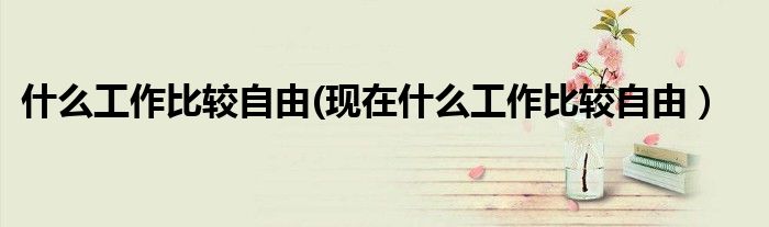 什么工作比较自由(现在什么工作比较自由）