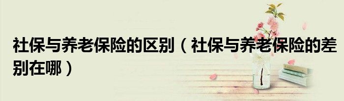 社保与养老保险的区别（社保与养老保险的差别在哪）