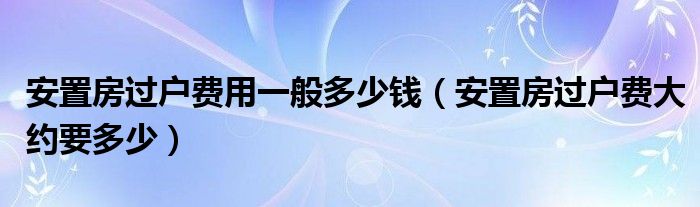 安置房过户费用一般多少钱（安置房过户费大约要多少）