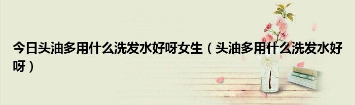 今日头油多用什么洗发水好呀女生（头油多用什么洗发水好呀）