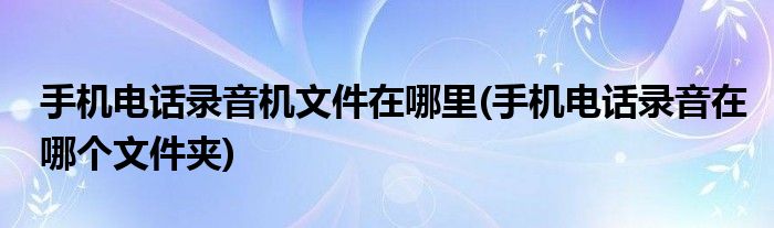 手机电话录音机文件在哪里(手机电话录音在哪个文件夹)