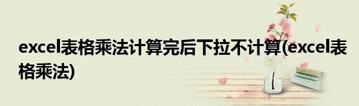 excel表格乘法计算完后下拉不计算(excel表格乘法)