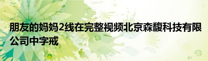朋友的妈妈2线在完整视频北京森馥科技有限公司中字戒