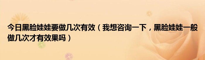 今日黑脸娃娃要做几次有效（我想咨询一下，黑脸娃娃一般做几次才有效果吗）