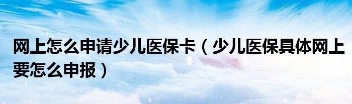 网上怎么申请少儿医保卡（少儿医保具体网上要怎么申报）