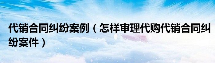 代销合同纠纷案例（怎样审理代购代销合同纠纷案件）