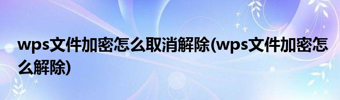 wps文件加密怎么取消解除(wps文件加密怎么解除)