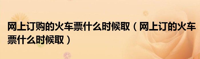 网上订购的火车票什么时候取（网上订的火车票什么时候取）