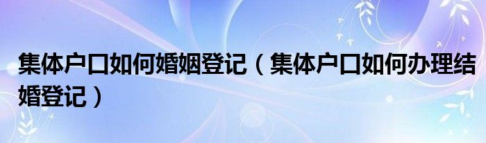 集体户口如何婚姻登记（集体户口如何办理结婚登记）