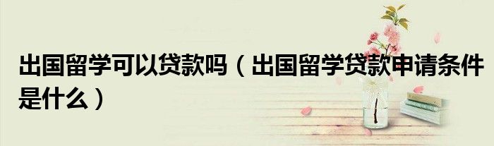 出国留学可以贷款吗（出国留学贷款申请条件是什么）