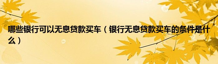 哪些银行可以无息贷款买车（银行无息贷款买车的条件是什么）