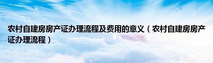 农村自建房房产证办理流程及费用的意义（农村自建房房产证办理流程）