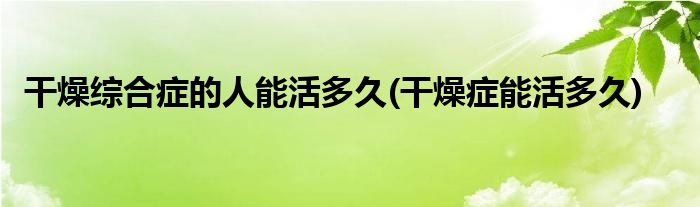 干燥综合症的人能活多久(干燥症能活多久)