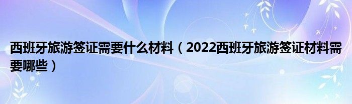 西班牙旅游签证需要什么材料（2022西班牙旅游签证材料需要哪些）