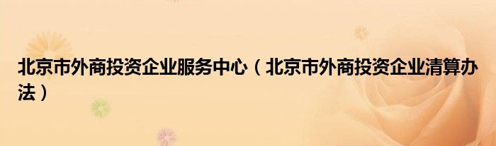 北京市外商投资企业服务中心（北京市外商投资企业清算办法）