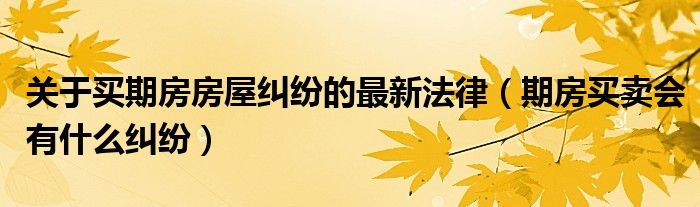 关于买期房房屋纠纷的最新法律（期房买卖会有什么纠纷）