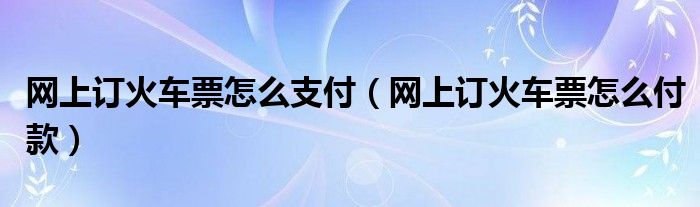 网上订火车票怎么支付（网上订火车票怎么付款）