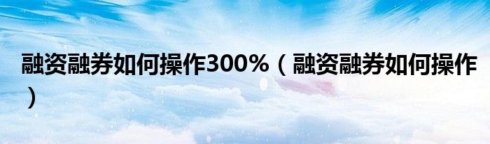 融资融券如何操作300%（融资融券如何操作）