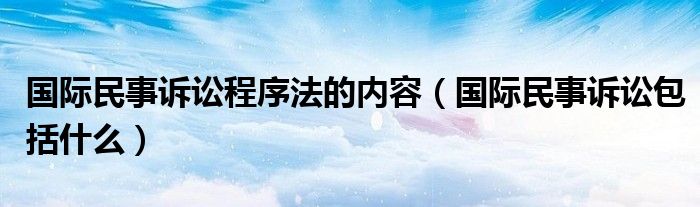 国际民事诉讼程序法的内容（国际民事诉讼包括什么）