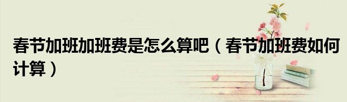 春节加班加班费是怎么算吧（春节加班费如何计算）