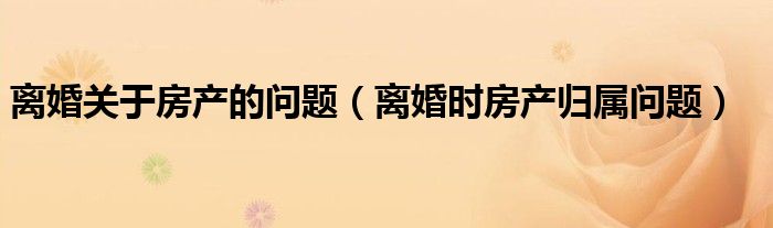 离婚关于房产的问题（离婚时房产归属问题）