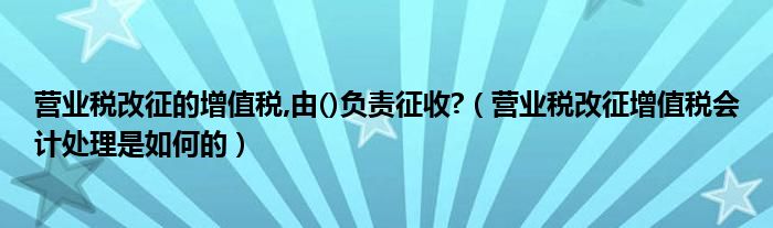 营业税改征的增值税,由()负责征收?（营业税改征增值税会计处理是如何的）