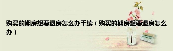 购买的期房想要退房怎么办手续（购买的期房想要退房怎么办）