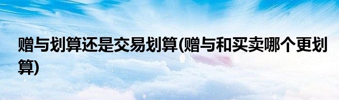 赠与划算还是交易划算(赠与和买卖哪个更划算)