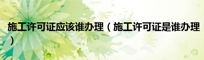 施工许可证应该谁办理（施工许可证是谁办理）