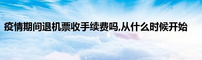 疫情期间退机票收手续费吗,从什么时候开始