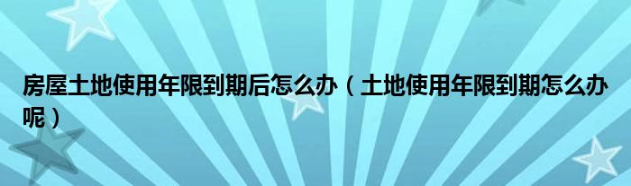 房屋土地使用年限到期后怎么办（土地使用年限到期怎么办呢）
